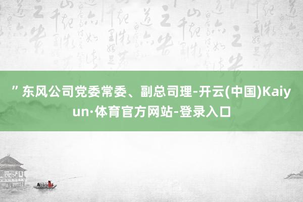 ”东风公司党委常委、副总司理-开云(中国)Kaiyun·体育官方网站-登录入口