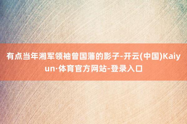 有点当年湘军领袖曾国藩的影子-开云(中国)Kaiyun·体育官方网站-登录入口