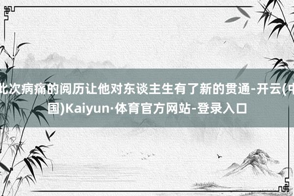 此次病痛的阅历让他对东谈主生有了新的贯通-开云(中国)Kaiyun·体育官方网站-登录入口