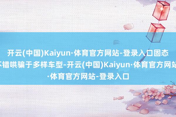 开云(中国)Kaiyun·体育官方网站-登录入口固态电板时候不错哄骗于多样车型-开云(中国)Kaiyun·体育官方网站-登录入口