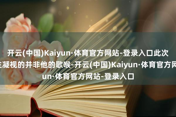 开云(中国)Kaiyun·体育官方网站-登录入口此次最引东说念主凝视的并非他的歌喉-开云(中国)Kaiyun·体育官方网站-登录入口