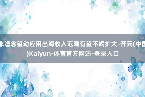 非瞻念望动应用出海收入范畴有望不竭扩大-开云(中国)Kaiyun·体育官方网站-登录入口