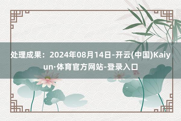 处理成果：2024年08月14日-开云(中国)Kaiyun·体育官方网站-登录入口