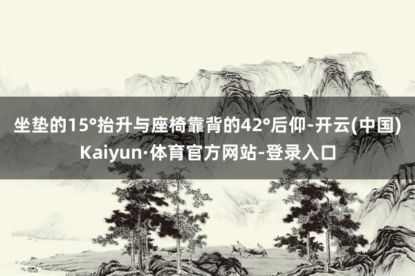 坐垫的15°抬升与座椅靠背的42°后仰-开云(中国)Kaiyun·体育官方网站-登录入口