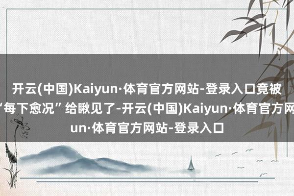 开云(中国)Kaiyun·体育官方网站-登录入口竟被不雅众们的“每下愈况”给瞅见了-开云(中国)Kaiyun·体育官方网站-登录入口