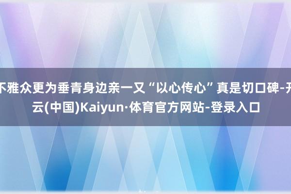 不雅众更为垂青身边亲一又“以心传心”真是切口碑-开云(中国)Kaiyun·体育官方网站-登录入口