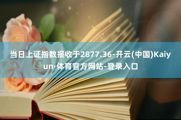 当日上证指数报收于2877.36-开云(中国)Kaiyun·体育官方网站-登录入口