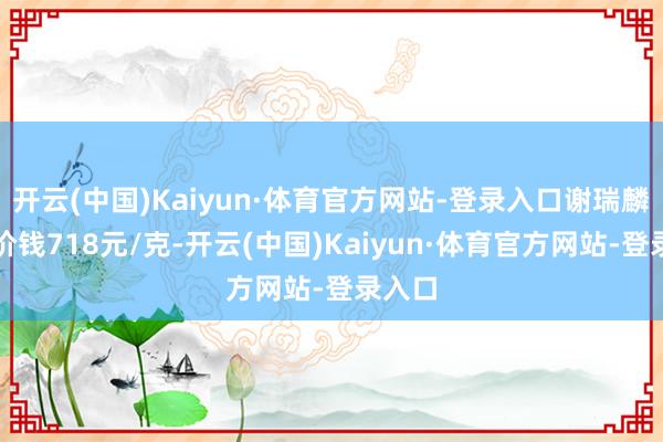 开云(中国)Kaiyun·体育官方网站-登录入口谢瑞麟黄金价钱718元/克-开云(中国)Kaiyun·体育官方网站-登录入口