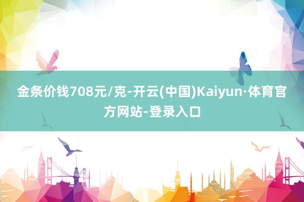 金条价钱708元/克-开云(中国)Kaiyun·体育官方网站-登录入口