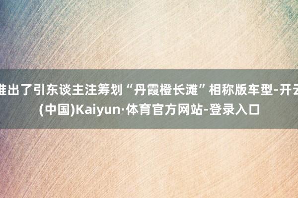 推出了引东谈主注筹划“丹霞橙长滩”相称版车型-开云(中国)Kaiyun·体育官方网站-登录入口