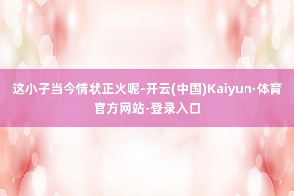 这小子当今情状正火呢-开云(中国)Kaiyun·体育官方网站-登录入口