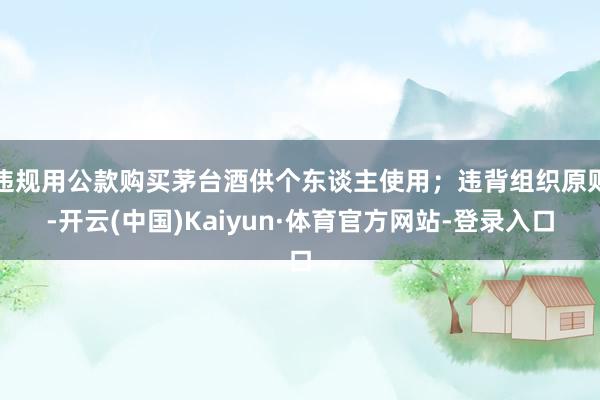 违规用公款购买茅台酒供个东谈主使用；违背组织原则-开云(中国)Kaiyun·体育官方网站-登录入口