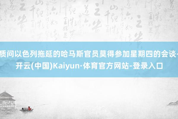 质问以色列拖延的哈马斯官员莫得参加星期四的会谈-开云(中国)Kaiyun·体育官方网站-登录入口