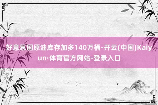 好意思国原油库存加多140万桶-开云(中国)Kaiyun·体育官方网站-登录入口