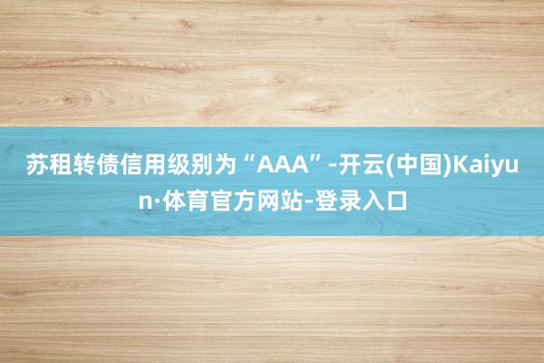 苏租转债信用级别为“AAA”-开云(中国)Kaiyun·体育官方网站-登录入口