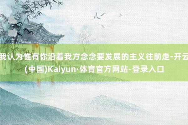 我认为惟有你沿着我方念念要发展的主义往前走-开云(中国)Kaiyun·体育官方网站-登录入口