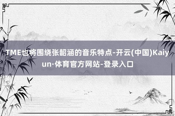 TME也将围绕张韶涵的音乐特点-开云(中国)Kaiyun·体育官方网站-登录入口