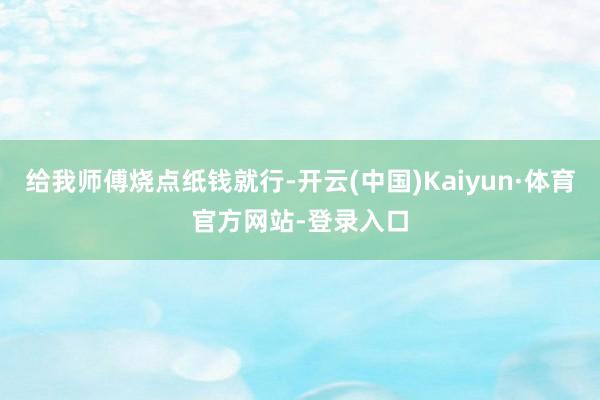 给我师傅烧点纸钱就行-开云(中国)Kaiyun·体育官方网站-登录入口