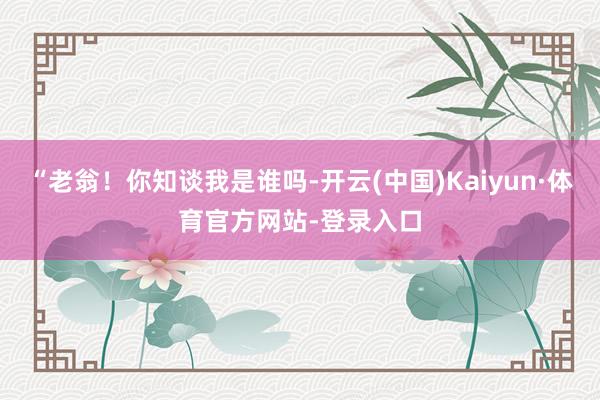 “老翁！你知谈我是谁吗-开云(中国)Kaiyun·体育官方网站-登录入口