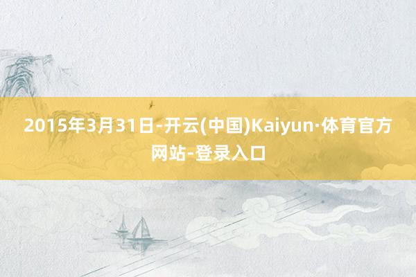 2015年3月31日-开云(中国)Kaiyun·体育官方网站-登录入口