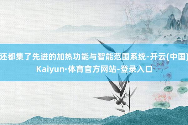 还都集了先进的加热功能与智能范围系统-开云(中国)Kaiyun·体育官方网站-登录入口