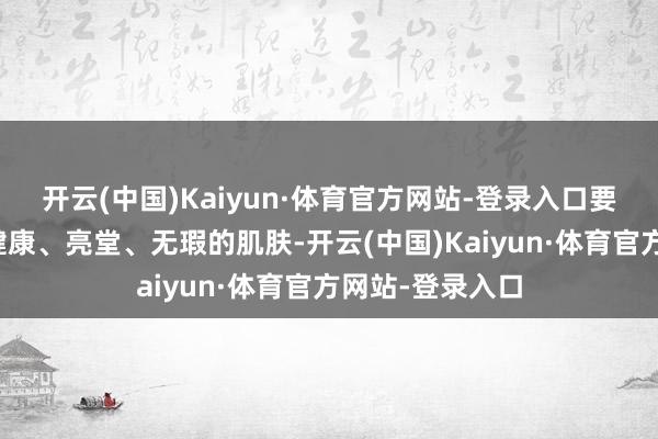 开云(中国)Kaiyun·体育官方网站-登录入口要是您但愿领有健康、亮堂、无瑕的肌肤-开云(中国)Kaiyun·体育官方网站-登录入口