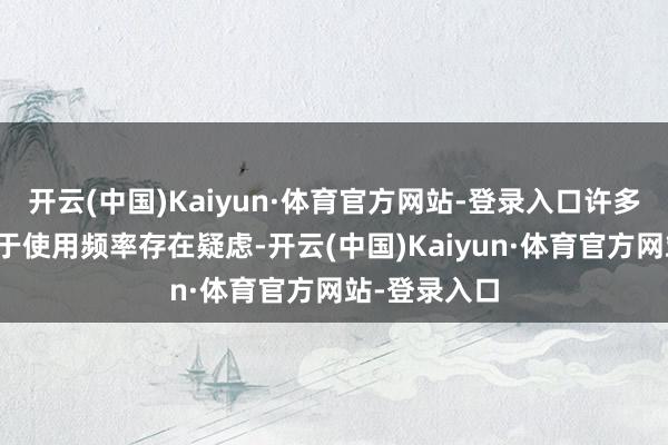 开云(中国)Kaiyun·体育官方网站-登录入口许多东说念主关于使用频率存在疑虑-开云(中国)Kaiyun·体育官方网站-登录入口