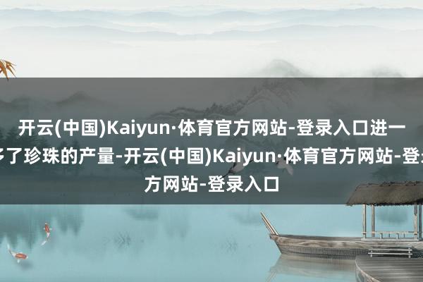 开云(中国)Kaiyun·体育官方网站-登录入口进一步加多了珍珠的产量-开云(中国)Kaiyun·体育官方网站-登录入口