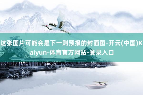 这张图片可能会是下一则预报的封面图-开云(中国)Kaiyun·体育官方网站-登录入口