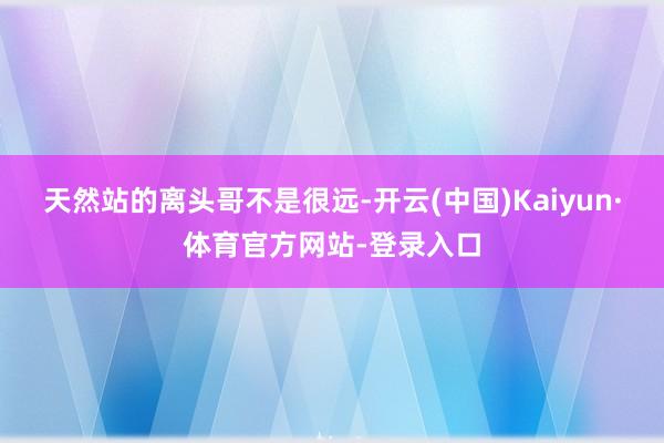 天然站的离头哥不是很远-开云(中国)Kaiyun·体育官方网站-登录入口