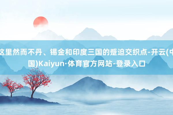 这里然而不丹、锡金和印度三国的蹙迫交织点-开云(中国)Kaiyun·体育官方网站-登录入口