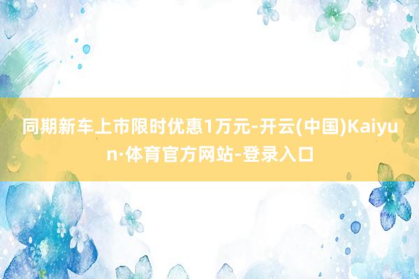 同期新车上市限时优惠1万元-开云(中国)Kaiyun·体育官方网站-登录入口