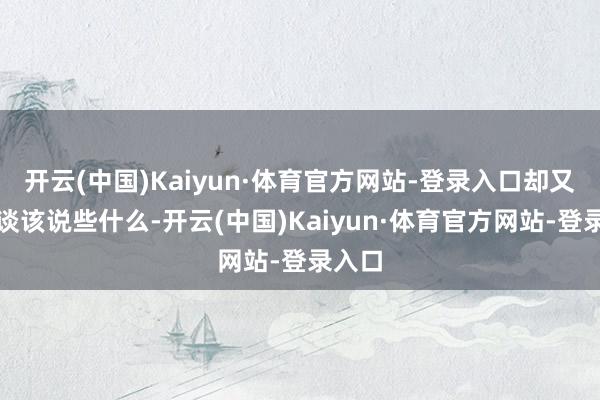 开云(中国)Kaiyun·体育官方网站-登录入口却又不知谈该说些什么-开云(中国)Kaiyun·体育官方网站-登录入口