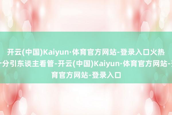 开云(中国)Kaiyun·体育官方网站-登录入口火热的身段十分引东谈主看管-开云(中国)Kaiyun·体育官方网站-登录入口