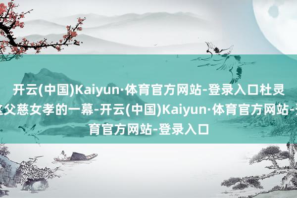 开云(中国)Kaiyun·体育官方网站-登录入口杜灵儿看到这父慈女孝的一幕-开云(中国)Kaiyun·体育官方网站-登录入口