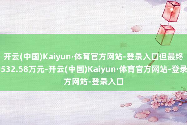 开云(中国)Kaiyun·体育官方网站-登录入口但最终亏本532.58万元-开云(中国)Kaiyun·体育官方网站-登录入口