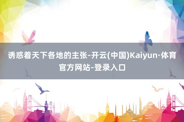 诱惑着天下各地的主张-开云(中国)Kaiyun·体育官方网站-登录入口