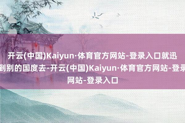 开云(中国)Kaiyun·体育官方网站-登录入口就迅速跑到别的国度去-开云(中国)Kaiyun·体育官方网站-登录入口