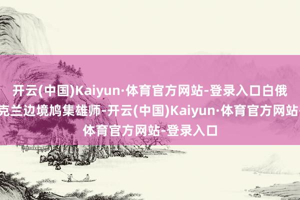 开云(中国)Kaiyun·体育官方网站-登录入口白俄罗斯在乌克兰边境鸠集雄师-开云(中国)Kaiyun·体育官方网站-登录入口