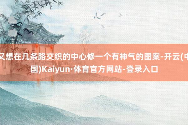 又想在几条路交织的中心修一个有神气的图案-开云(中国)Kaiyun·体育官方网站-登录入口