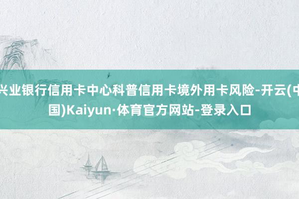 兴业银行信用卡中心科普信用卡境外用卡风险-开云(中国)Kaiyun·体育官方网站-登录入口