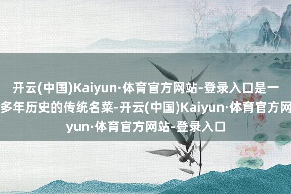 开云(中国)Kaiyun·体育官方网站-登录入口是一谈有着2000多年历史的传统名菜-开云(中国)Kaiyun·体育官方网站-登录入口