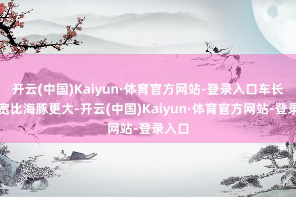 开云(中国)Kaiyun·体育官方网站-登录入口车长和车宽比海豚更大-开云(中国)Kaiyun·体育官方网站-登录入口