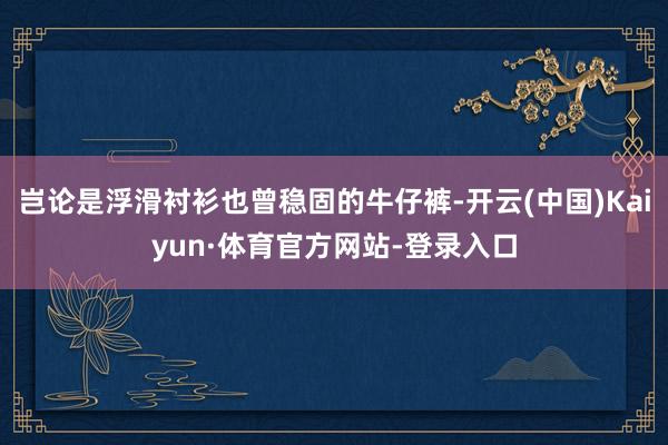 岂论是浮滑衬衫也曾稳固的牛仔裤-开云(中国)Kaiyun·体育官方网站-登录入口