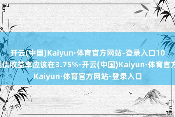 开云(中国)Kaiyun·体育官方网站-登录入口10年期好意思国国债收益率应该在3.75%-开云(中国)Kaiyun·体育官方网站-登录入口