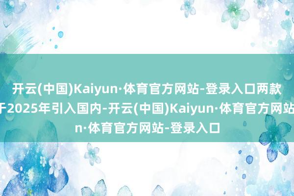 开云(中国)Kaiyun·体育官方网站-登录入口两款新车皆将于2025年引入国内-开云(中国)Kaiyun·体育官方网站-登录入口