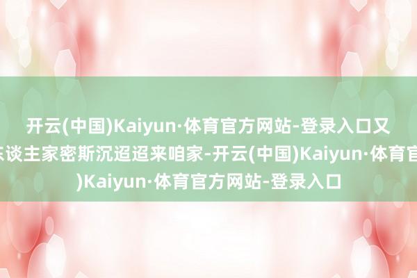 开云(中国)Kaiyun·体育官方网站-登录入口又是一通质问：＂东谈主家密斯沉迢迢来咱家-开云(中国)Kaiyun·体育官方网站-登录入口