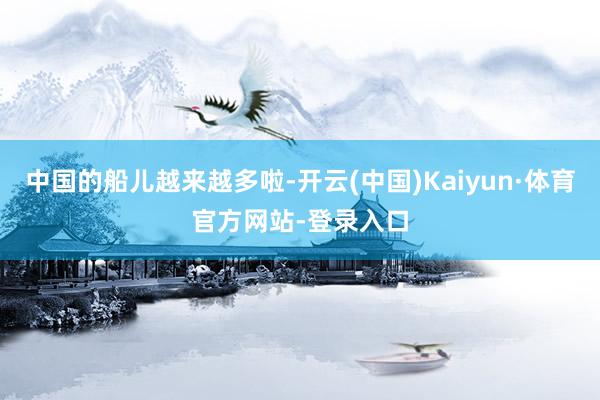 中国的船儿越来越多啦-开云(中国)Kaiyun·体育官方网站-登录入口