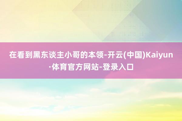 在看到黑东谈主小哥的本领-开云(中国)Kaiyun·体育官方网站-登录入口