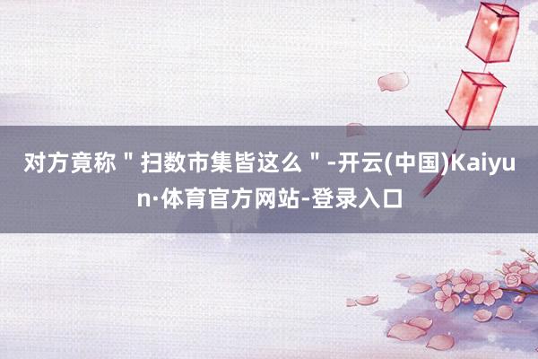 对方竟称＂扫数市集皆这么＂-开云(中国)Kaiyun·体育官方网站-登录入口